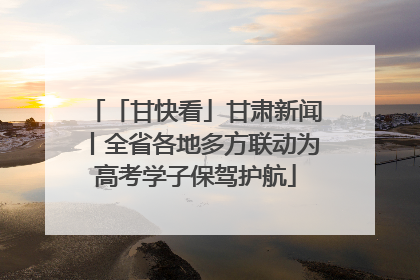 「甘快看」甘肃新闻丨全省各地多方联动为高考学子保驾护航