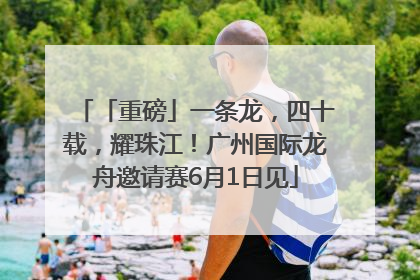「重磅」一条龙，四十载，耀珠江！广州国际龙舟邀请赛6月1日见