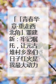 「青春华章·重走西北角」董建新：牢记嘱托，让元古堆村乡亲们日子红火是我最大动力！