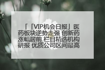 「VIP机会日报」医药板块逆势走强 创新药涨幅居前 栏目精选机构研报 优质公司区间最高涨34.9%