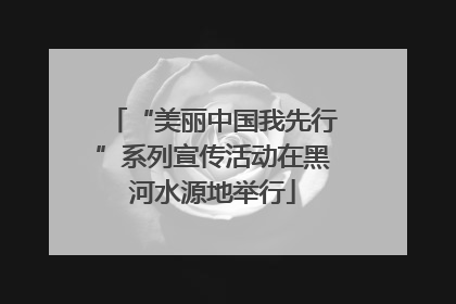 “美丽中国我先行”系列宣传活动在黑河水源地举行