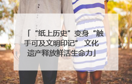 “纸上历史”变身“触手可及文明印记” 文化遗产释放鲜活生命力