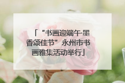 “书画迎端午·墨香颂佳节”永州市书画雅集活动举行