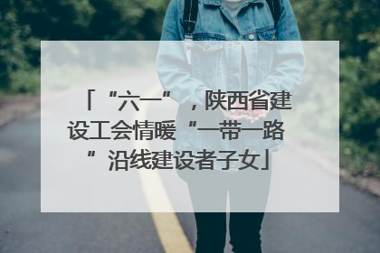 “六一”，陕西省建设工会情暖“一带一路”沿线建设者子女