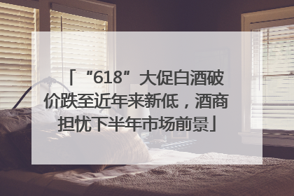 “618”大促白酒破价跌至近年来新低，酒商担忧下半年市场前景