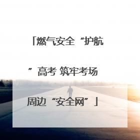 燃气安全“护航”高考 筑牢考场周边“安全网”