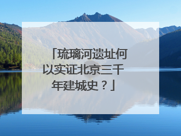 琉璃河遗址何以实证北京三千年建城史？