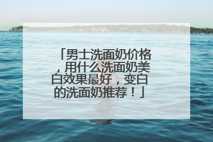 男士洗面奶价格，用什么洗面奶美白效果最好，变白的洗面奶推荐！