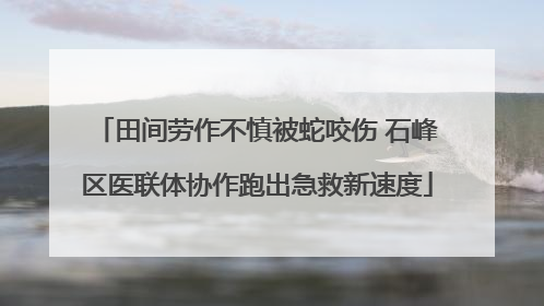 田间劳作不慎被蛇咬伤 石峰区医联体协作跑出急救新速度