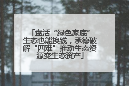 盘活“绿色家底” 生态也能换钱，承德破解“四难”推动生态资源变生态资产