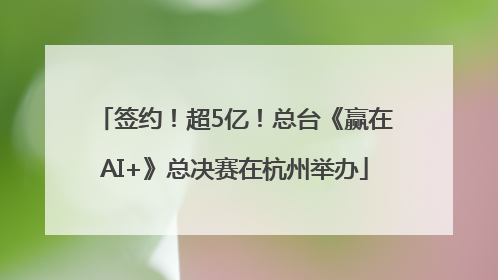 签约！超5亿！总台《赢在AI+》总决赛在杭州举办