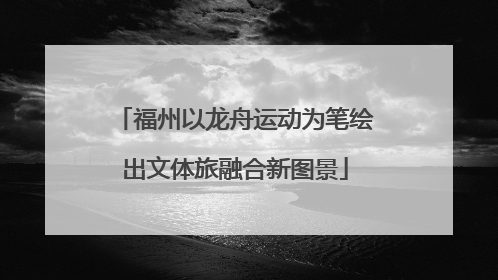 福州以龙舟运动为笔绘出文体旅融合新图景
