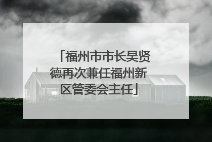 福州市市长吴贤德再次兼任福州新区管委会主任