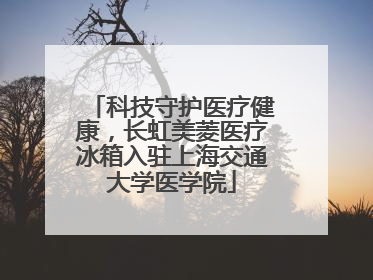科技守护医疗健康，长虹美菱医疗冰箱入驻上海交通大学医学院