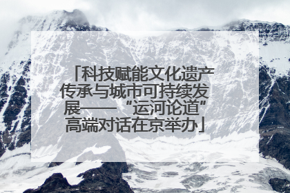 科技赋能文化遗产传承与城市可持续发展——“运河论道”高端对话在京举办