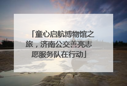 童心启航博物馆之旅，济南公交善亮志愿服务队在行动