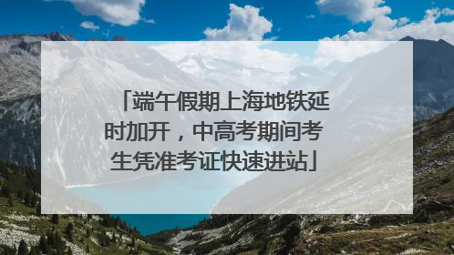 端午假期上海地铁延时加开，中高考期间考生凭准考证快速进站