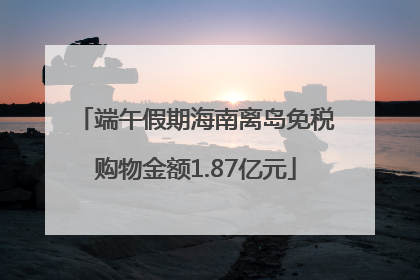 端午假期海南离岛免税购物金额1.87亿元