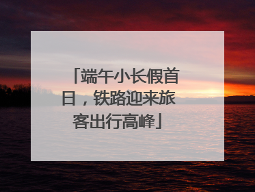 端午小长假首日，铁路迎来旅客出行高峰