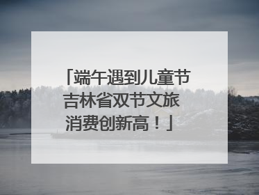 端午遇到儿童节 吉林省双节文旅消费创新高！