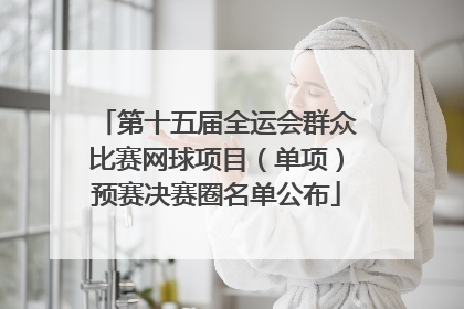 第十五届全运会群众比赛网球项目（单项）预赛决赛圈名单公布