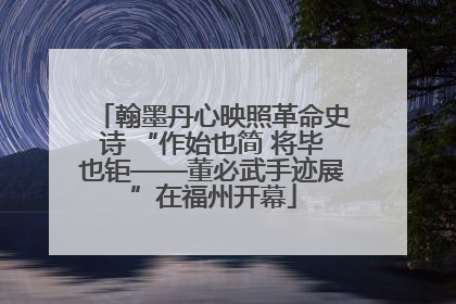 翰墨丹心映照革命史诗 “作始也简 将毕也钜——董必武手迹展”在福州开幕