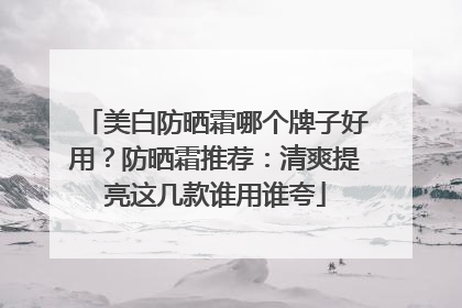 美白防晒霜哪个牌子好用？防晒霜推荐：清爽提亮这几款谁用谁夸