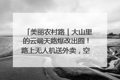 美丽农村路｜大山里的云端天路爆改出圈！路上无人机送外卖，空心村变网红村