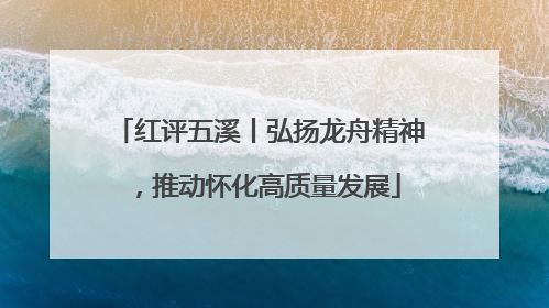 红评五溪丨弘扬龙舟精神，推动怀化高质量发展