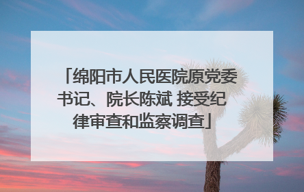 绵阳市人民医院原党委书记、院长陈斌 接受纪律审查和监察调查