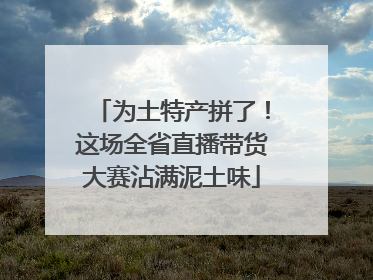 为土特产拼了！这场全省直播带货大赛沾满泥土味