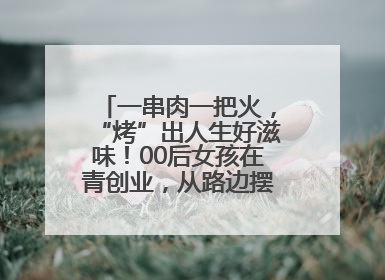 一串肉一把火，“烤”出人生好滋味！00后女孩在青创业，从路边摆摊到开店……
