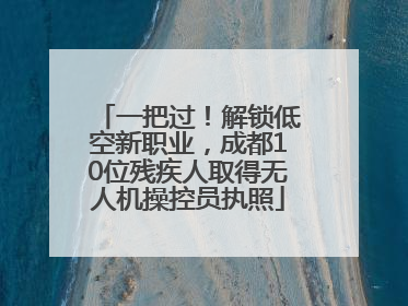 一把过！解锁低空新职业，成都10位残疾人取得无人机操控员执照