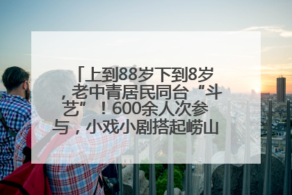 上到88岁下到8岁，老中青居民同台“斗艺”！600余人次参与，小戏小剧搭起崂山群众大舞台