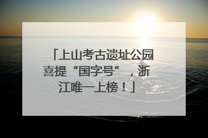 上山考古遗址公园喜提“国字号”，浙江唯一上榜！
