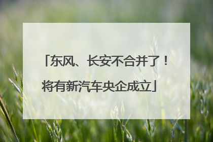 东风、长安不合并了！将有新汽车央企成立