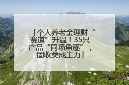 个人养老金理财“赛道”升温！35只产品“同场角逐”，固收类成主力