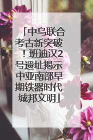 中乌联合考古新突破！班迪汉2号遗址揭示中亚南部早期铁器时代城邦文明