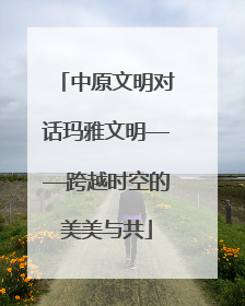 中原文明对话玛雅文明——跨越时空的美美与共