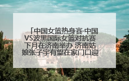 中国女篮热身赛·中国VS波黑国际女篮对抗赛下月在济南举办 济南姑娘张子宇有望在家门口迎来国家队首秀