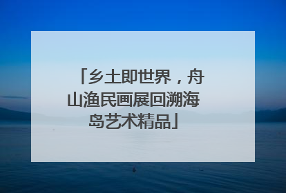 乡土即世界，舟山渔民画展回溯海岛艺术精品