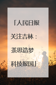 人民日报关注吉林：茶思造梦 科技报国