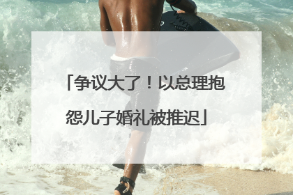 争议大了！以总理抱怨儿子婚礼被推迟