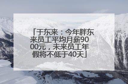 于东来：今年胖东来员工平均月薪9000元，未来员工年假将不低于40天