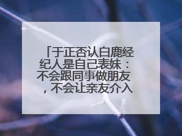 于正否认白鹿经纪人是自己表妹：不会跟同事做朋友，不会让亲友介入到我的工作