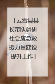 云霄县县长带队调研社会应急救援力量建设提升工作