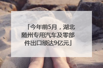 今年前5月，湖北随州专用汽车及零部件出口额达9亿元