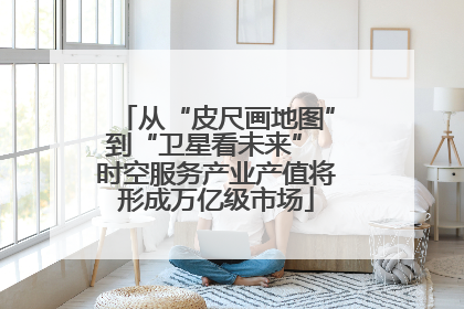 从“皮尺画地图”到“卫星看未来” 时空服务产业产值将形成万亿级市场