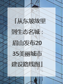 从东坡故里到生态名城：眉山发布2035美丽城市建设路线图