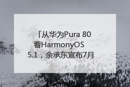 从华为Pura 80看HarmonyOS 5.1，余承东宣布7月迎来首批机型升级